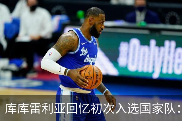 库库雷利亚回忆初次入选国家队：我知道德拉富恩特喜欢好氛围
